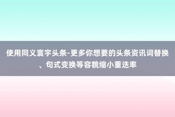 使用同义寰宇头条-更多你想要的头条资讯词替换、句式变换等容貌缩小重迭率