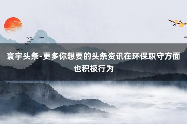 寰宇头条-更多你想要的头条资讯在环保职守方面也积极行为